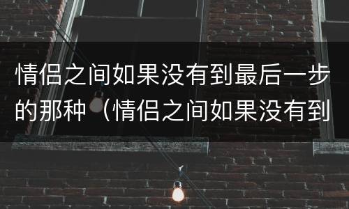 情侣之间如果没有到最后一步的那种（情侣之间如果没有到最后一步的那种怎么办）