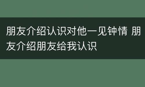 朋友介绍认识对他一见钟情 朋友介绍朋友给我认识