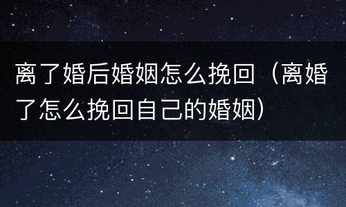 离了婚后婚姻怎么挽回（离婚了怎么挽回自己的婚姻）