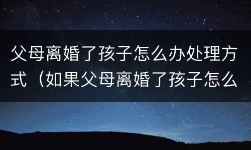 父母离婚了孩子怎么办处理方式（如果父母离婚了孩子怎么办）