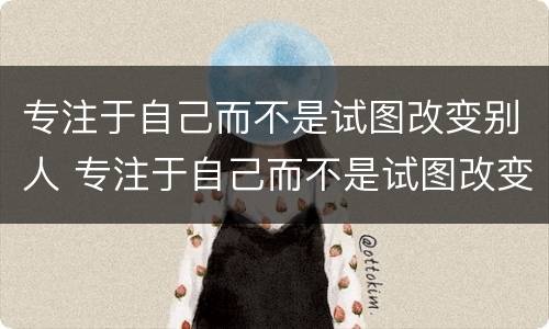 专注于自己而不是试图改变别人 专注于自己而不是试图改变别人的成语