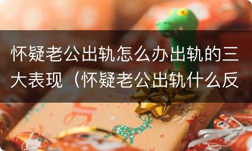 怀疑老公出轨怎么办出轨的三大表现（怀疑老公出轨什么反应最真实）