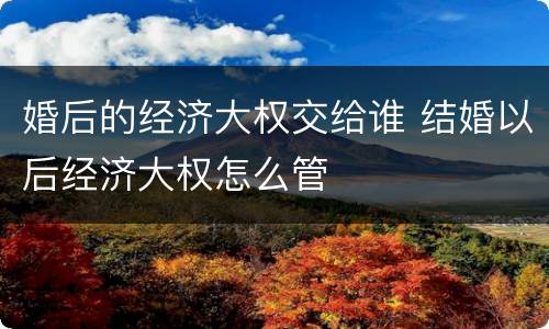 婚后的经济大权交给谁 结婚以后经济大权怎么管