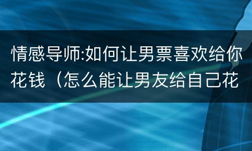 情感导师:如何让男票喜欢给你花钱（怎么能让男友给自己花钱）