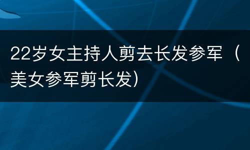 22岁女主持人剪去长发参军（美女参军剪长发）