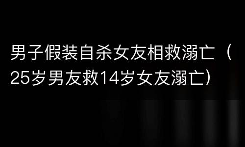 男子假装自杀女友相救溺亡（25岁男友救14岁女友溺亡）