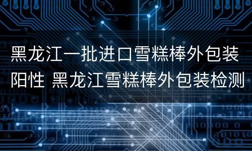 黑龙江一批进口雪糕棒外包装阳性 黑龙江雪糕棒外包装检测阳性