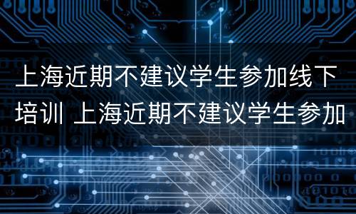 上海近期不建议学生参加线下培训 上海近期不建议学生参加线下培训的原因