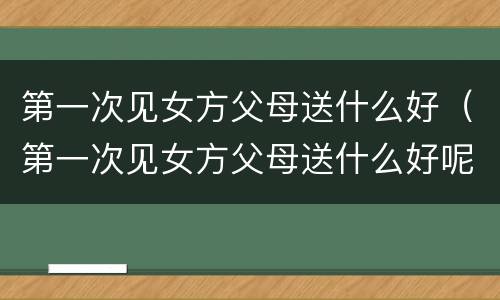 第一次见女方父母送什么好（第一次见女方父母送什么好呢）