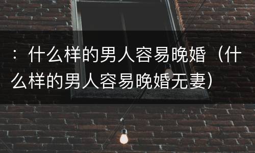 ：什么样的男人容易晚婚（什么样的男人容易晚婚无妻）