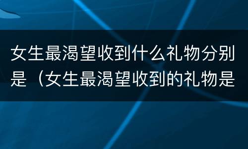 女生最渴望收到什么礼物分别是（女生最渴望收到的礼物是什么）