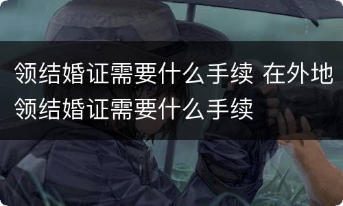 领结婚证需要什么手续 在外地领结婚证需要什么手续