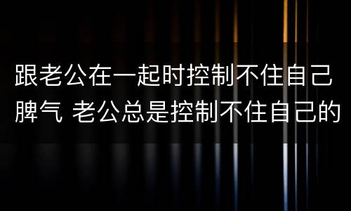 跟老公在一起时控制不住自己脾气 老公总是控制不住自己的脾气