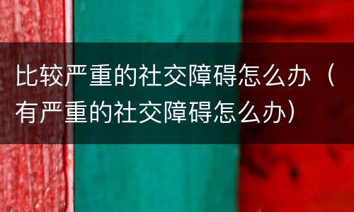 比较严重的社交障碍怎么办（有严重的社交障碍怎么办）