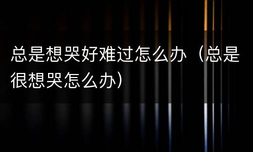 总是想哭好难过怎么办（总是很想哭怎么办）