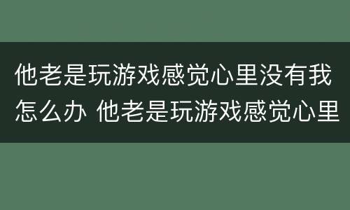 他老是玩游戏感觉心里没有我怎么办 他老是玩游戏感觉心里没有我怎么办呀