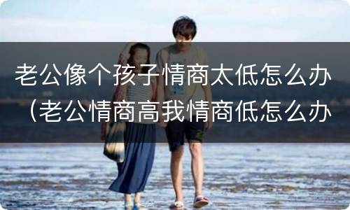 老公像个孩子情商太低怎么办（老公情商高我情商低怎么办）
