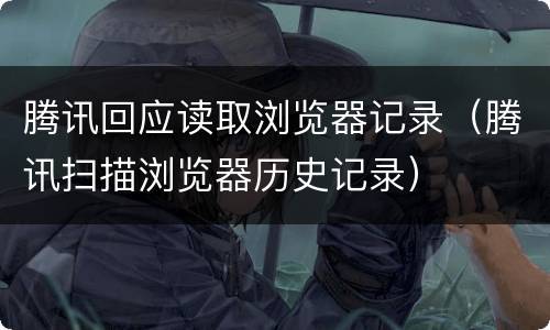 腾讯回应读取浏览器记录（腾讯扫描浏览器历史记录）