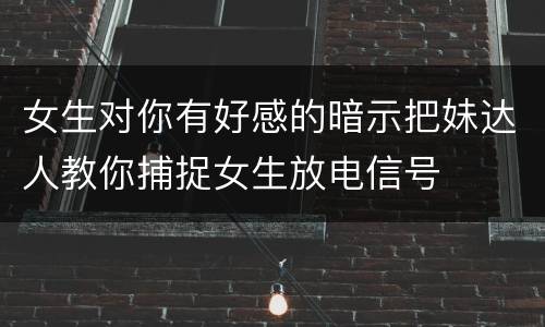 女生对你有好感的暗示把妹达人教你捕捉女生放电信号