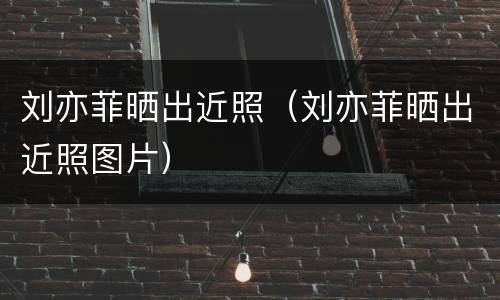 刘亦菲晒出近照（刘亦菲晒出近照图片）