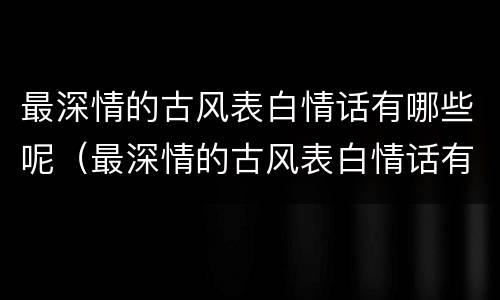 最深情的古风表白情话有哪些呢（最深情的古风表白情话有哪些呢女生）