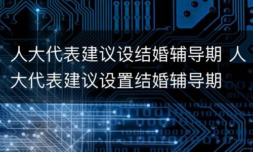 人大代表建议设结婚辅导期 人大代表建议设置结婚辅导期