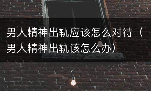 男人精神出轨应该怎么对待（男人精神出轨该怎么办）