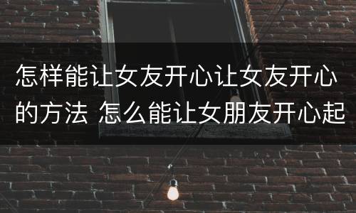怎样能让女友开心让女友开心的方法 怎么能让女朋友开心起来句子