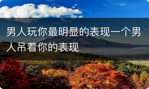 男人玩你最明显的表现一个男人吊着你的表现