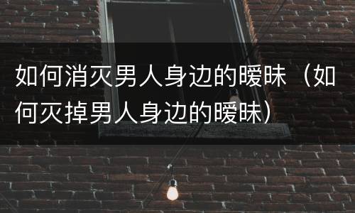 如何消灭男人身边的暧昧（如何灭掉男人身边的暧昧）