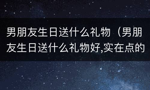 男朋友生日送什么礼物（男朋友生日送什么礼物好,实在点的）