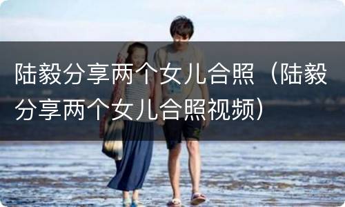陆毅分享两个女儿合照（陆毅分享两个女儿合照视频）