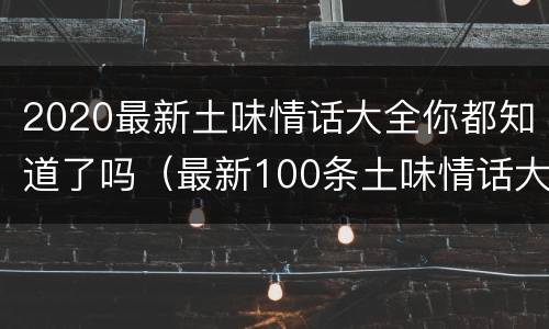 2020最新土味情话大全你都知道了吗（最新100条土味情话大全）