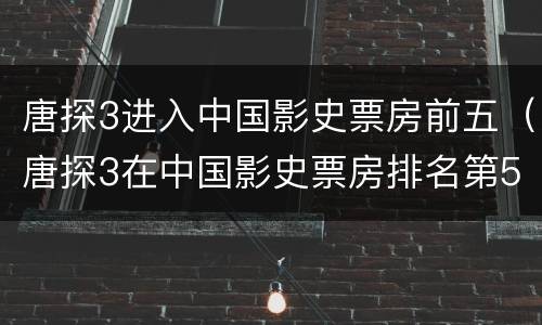 唐探3进入中国影史票房前五（唐探3在中国影史票房排名第5）