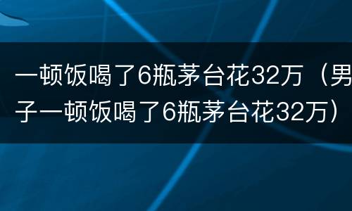 一顿饭喝了6瓶茅台花32万（男子一顿饭喝了6瓶茅台花32万）