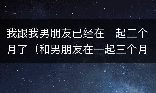 我跟我男朋友已经在一起三个月了（和男朋友在一起三个月了）