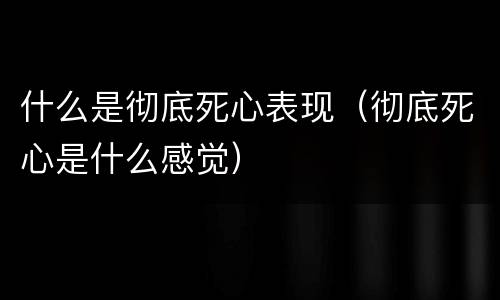 什么是彻底死心表现（彻底死心是什么感觉）