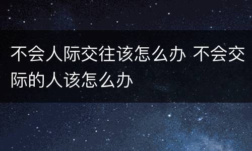 不会人际交往该怎么办 不会交际的人该怎么办