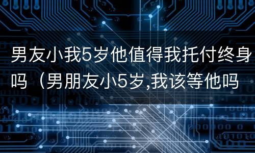 男友小我5岁他值得我托付终身吗（男朋友小5岁,我该等他吗）