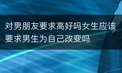 对男朋友要求高好吗女生应该要求男生为自己改变吗