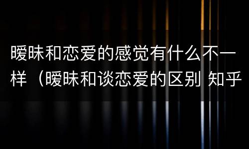 暧昧和恋爱的感觉有什么不一样（暧昧和谈恋爱的区别 知乎）
