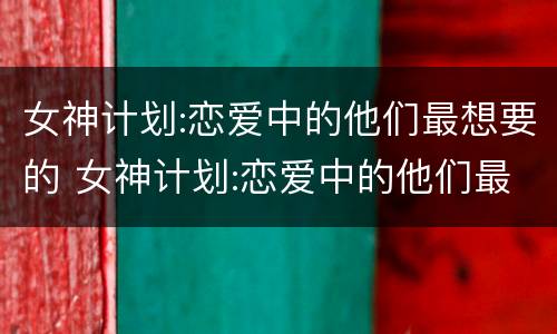 女神计划:恋爱中的他们最想要的 女神计划:恋爱中的他们最想要的是什么