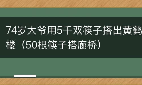 74岁大爷用5千双筷子搭出黄鹤楼（50根筷子搭廊桥）