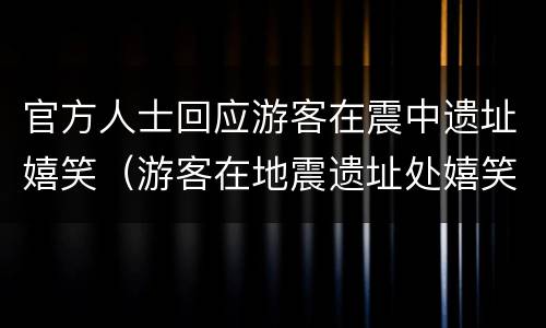 官方人士回应游客在震中遗址嬉笑（游客在地震遗址处嬉笑）
