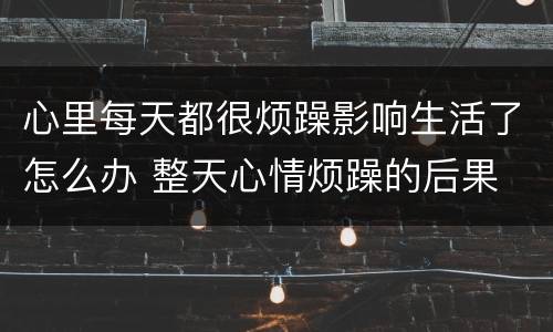 心里每天都很烦躁影响生活了怎么办 整天心情烦躁的后果