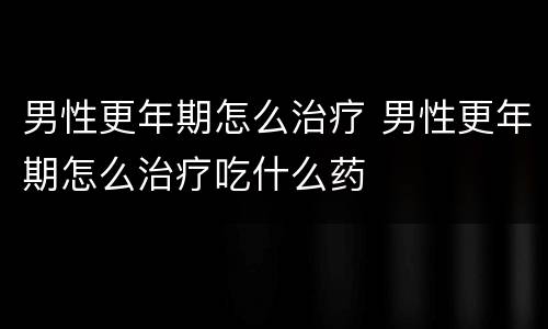 男性更年期怎么治疗 男性更年期怎么治疗吃什么药