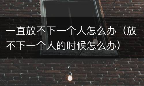 一直放不下一个人怎么办（放不下一个人的时候怎么办）