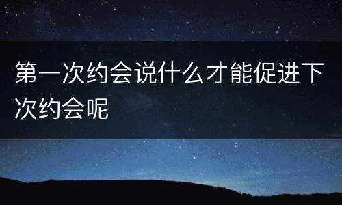 第一次约会说什么才能促进下次约会呢