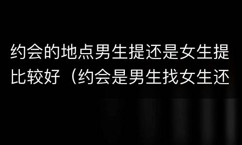约会的地点男生提还是女生提比较好（约会是男生找女生还是女生找男生）