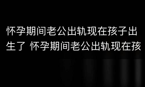 怀孕期间老公出轨现在孩子出生了 怀孕期间老公出轨现在孩子出生了怎么处理
